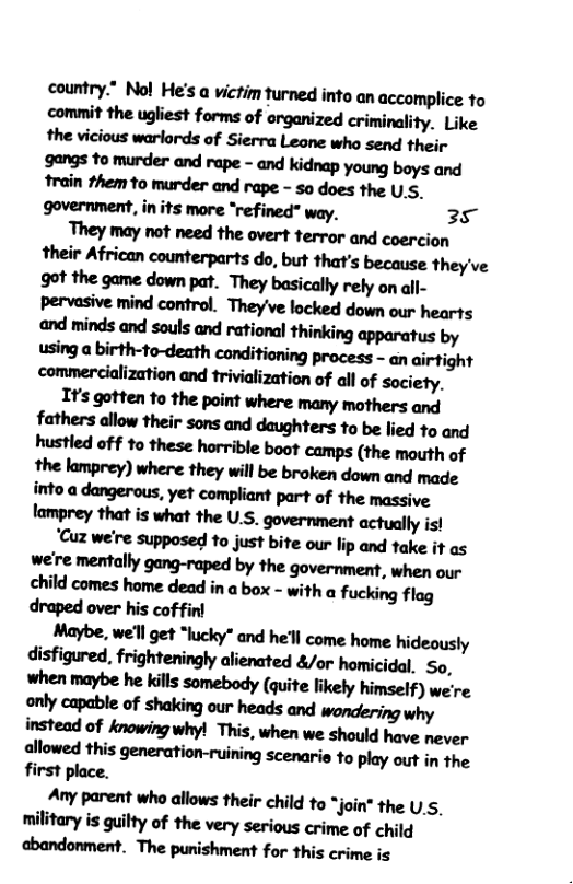 country.” Nol He’s a victim turned into an accomplice to commit the ugliest forms of arganized criminality. Like the vicious warlords of Sierra Leone who send their gangs to murder and rape - and kidnap young boys and train them to murder and rape - so does the U.S. government, in its more “refined" way. 35 They may not need the overt terror and coercion their African counterparts do, but that’s because they’ve and minds and souls and rational thinking apparatus by using a birth-to-death conditioning process - an airtight commercialization and trivialization of all of society. lrsgmmfothepaimmnmymunmd faflwsdb"’!irmmddfl@’flsmbe lied to and hmfldmh’humfl:bwtmw(mmhof the lamprey) where they will be broken down and made imadflgn-un,ynmwfiampmof’hemmive lamprey that is what the U.S. government actually s! ‘Cuz we’re supposed to just bite our lip and take it as we’re mentally gang-raped by the government, when our child comes home dead in a box - with a fucking flag draped over his coffinl Maybe, we’l get “lucky” and he’l come home hideously disfigured, frighteningly alienated &/or homicidal, So, when maybe he kills somebody (quite likely himself) we’re only capable of shaking our heads and wondering why instead of knowingwhy! This, when we should have never allowed this generation-ruining scenaris to play out in the first place. Any parent who allows their child to *join* the U.5, military is guilty of the very serious crime of child abandonment. The punishment for this crime is